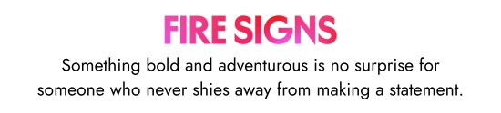 Fire signs. Something bold and adventurous is no surprise for someone who never shies away from making a statement.