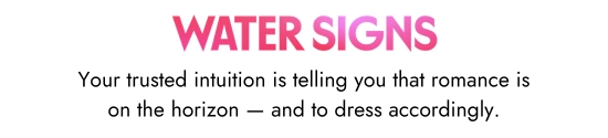 Water signs. Your trusted intuition is telling you that romance is on the horizon - and to dress accordingly.