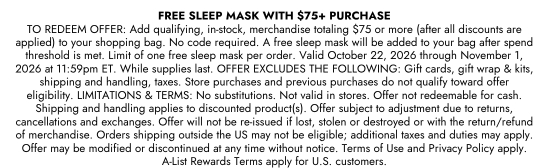 FREE SLEEP MASK WITH A more than 75 dollars PURCHASE. TO REDEEM OFFER: Add qualifying, in-stock, merchandise totaling 75 dollars or more (after all discounts are applied) to your shopping bag. No code required. A free sleep mask will be added to your bag after spend threshold is met. Limit of one free sleep mask per order. Valid October 22, 2026 through November 1, 2026 at 11:59pm ET. While supplies last. OFFER EXCLUDES THE FOLLOWING: Gift cards, gift wrap and kits, shipping and handling, taxes. Store purchases and previous purchases do not qualify toward offer eligibility. LIMITATIONS and TERMS: No substitutions. Not valid in stores. Offer not redeemable for cash. Shipping and handling applies to discounted product(s). Offer subject to adjustment due to returns, cancellations and exchanges. Offer will not be re-issued if lost, stolen or destroyed or with the return/refund of merchandise. Orders shipping outside the US may not be eligible; additional taxes and duties may apply. Offer may be modified or discontinued at any time without notice. Terms of Use and Privacy Policy apply. A-List Rewards Terms apply for U.S. customers.