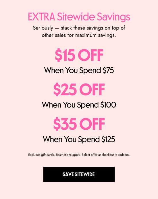 EXTRA Sitewide Savings. Seriously - stack these savings on top of other sales for maximum savings. 15 dollars OFF When You Spend 75 dollars. 25 dollars OFF When You Spend 100 dollars. 35 dollars OFF When You Spend 125 dollars. Excludes gift cards. Restrictions apply. Select offer at checkout to redeem.